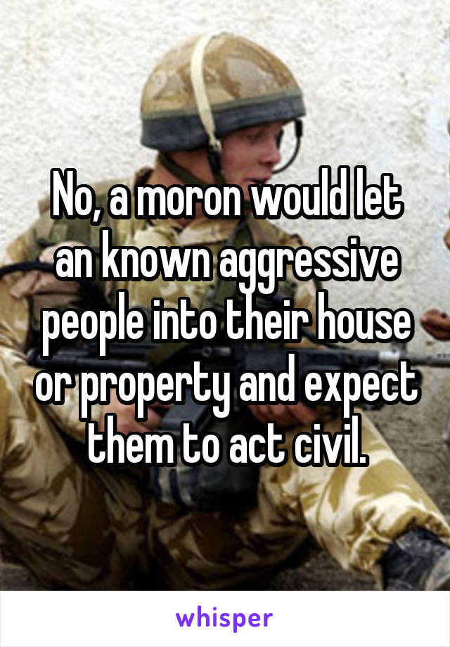 No, a moron would let an known aggressive people into their house or property and expect them to act civil.