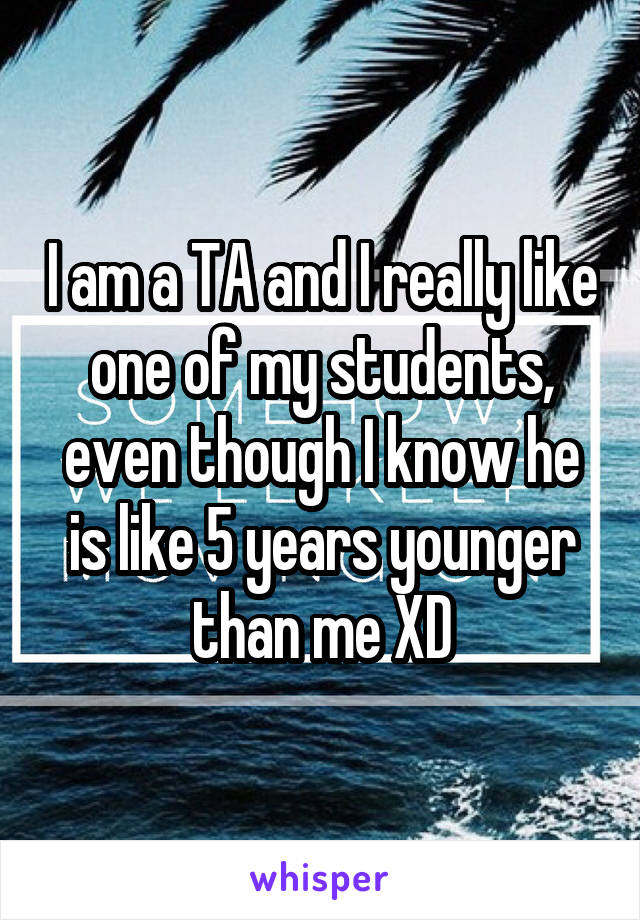 I am a TA and I really like one of my students, even though I know he is like 5 years younger than me XD