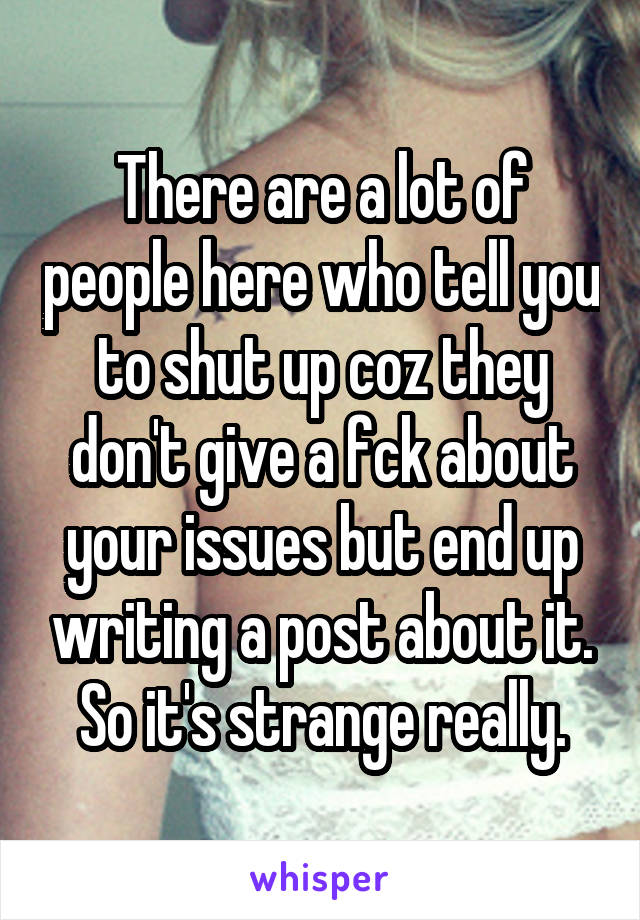 There are a lot of people here who tell you to shut up coz they don't give a fck about your issues but end up writing a post about it. So it's strange really.