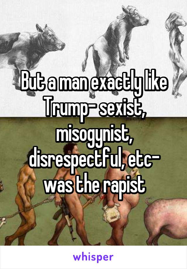 But a man exactly like Trump- sexist, misogynist, disrespectful, etc- was the rapist