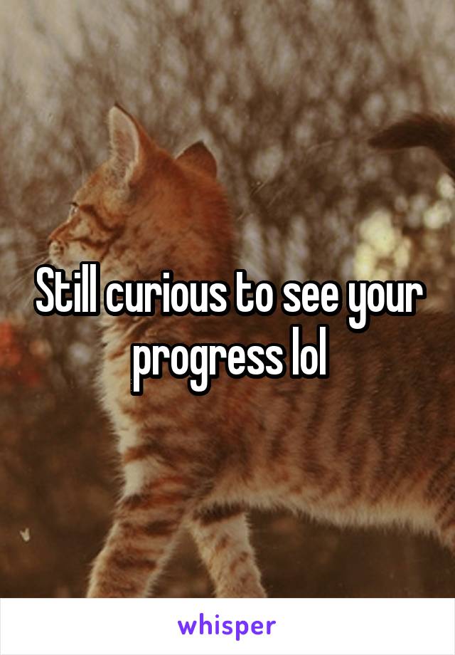 Still curious to see your progress lol