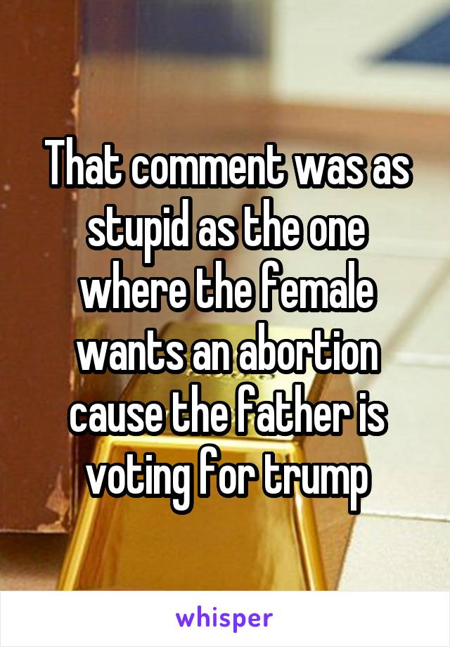 That comment was as stupid as the one where the female wants an abortion cause the father is voting for trump