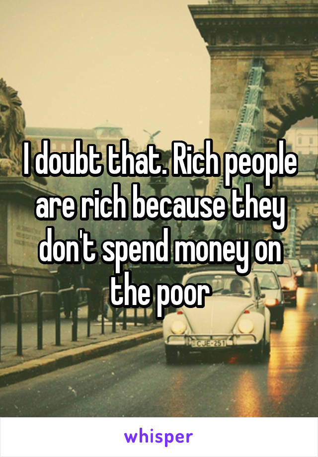 I doubt that. Rich people are rich because they don't spend money on the poor