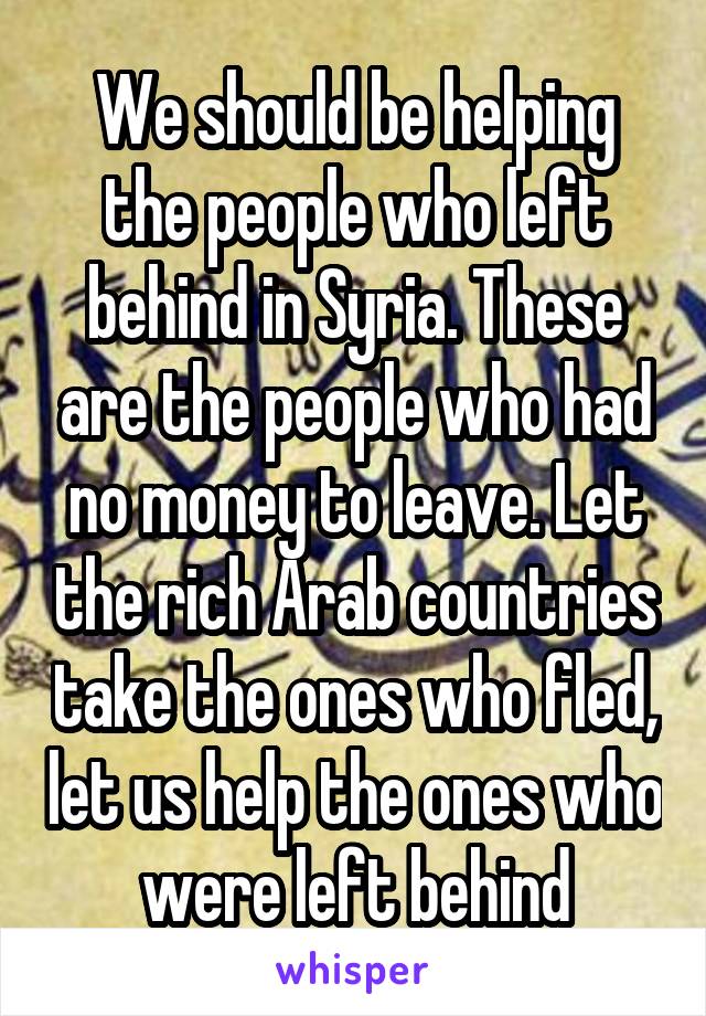 We should be helping the people who left behind in Syria. These are the people who had no money to leave. Let the rich Arab countries take the ones who fled, let us help the ones who were left behind