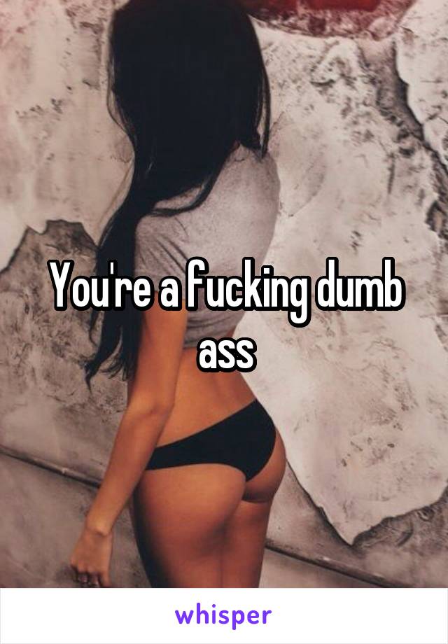 You're a fucking dumb ass