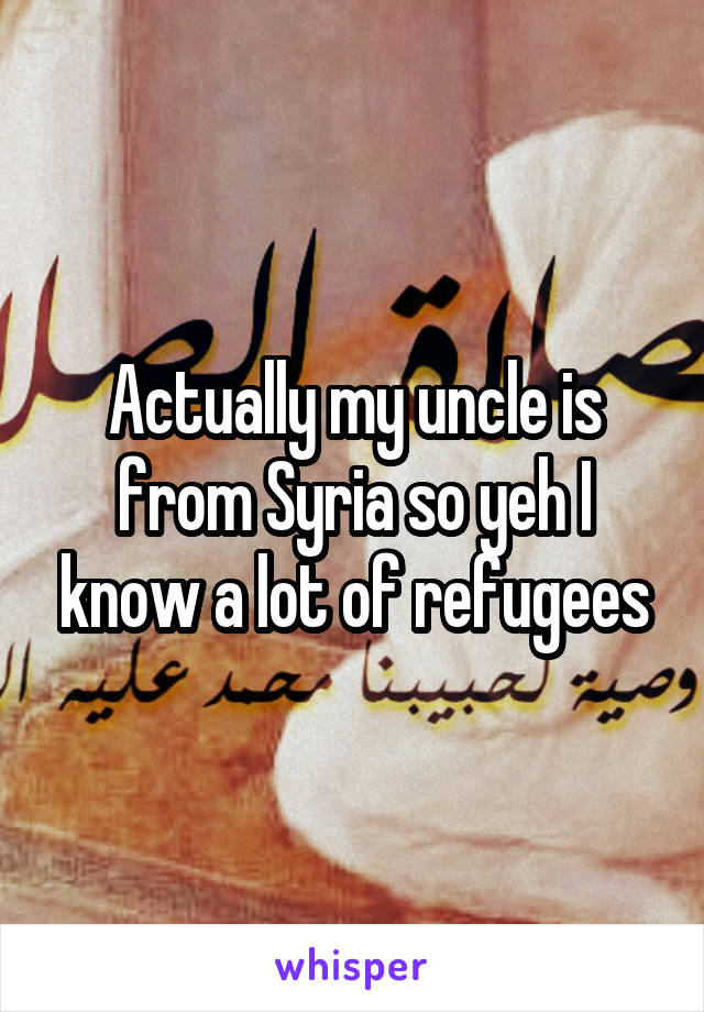 Actually my uncle is from Syria so yeh I know a lot of refugees