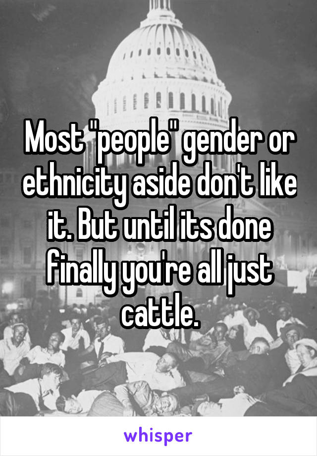 Most "people" gender or ethnicity aside don't like it. But until its done finally you're all just cattle.