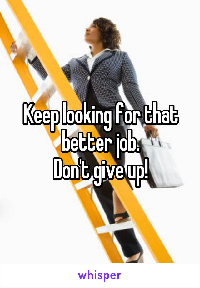 Keep looking for that better job.
Don't give up!