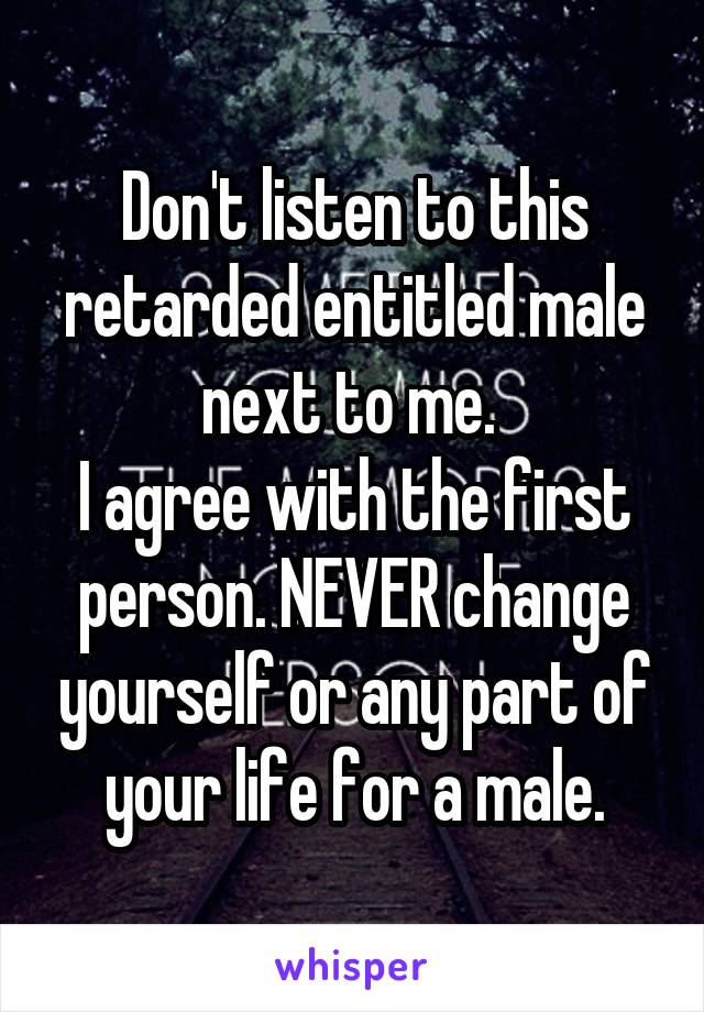 Don't listen to this retarded entitled male next to me. 
I agree with the first person. NEVER change yourself or any part of your life for a male.