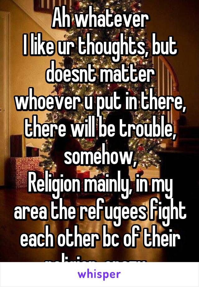 Ah whatever
I like ur thoughts, but doesnt matter whoever u put in there, there will be trouble, somehow,
Religion mainly, in my area the refugees fight each other bc of their religion, crazy...