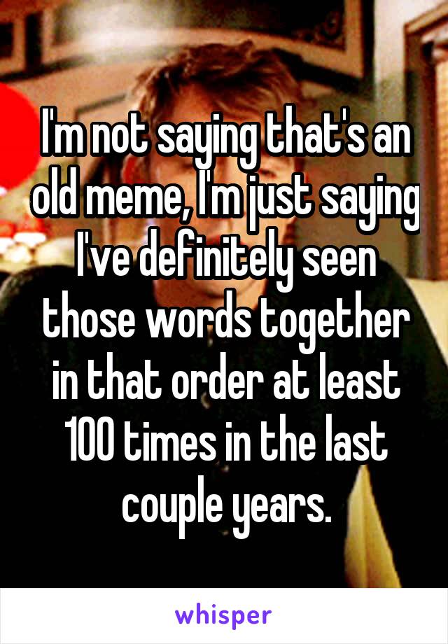 I'm not saying that's an old meme, I'm just saying I've definitely seen those words together in that order at least 100 times in the last couple years.
