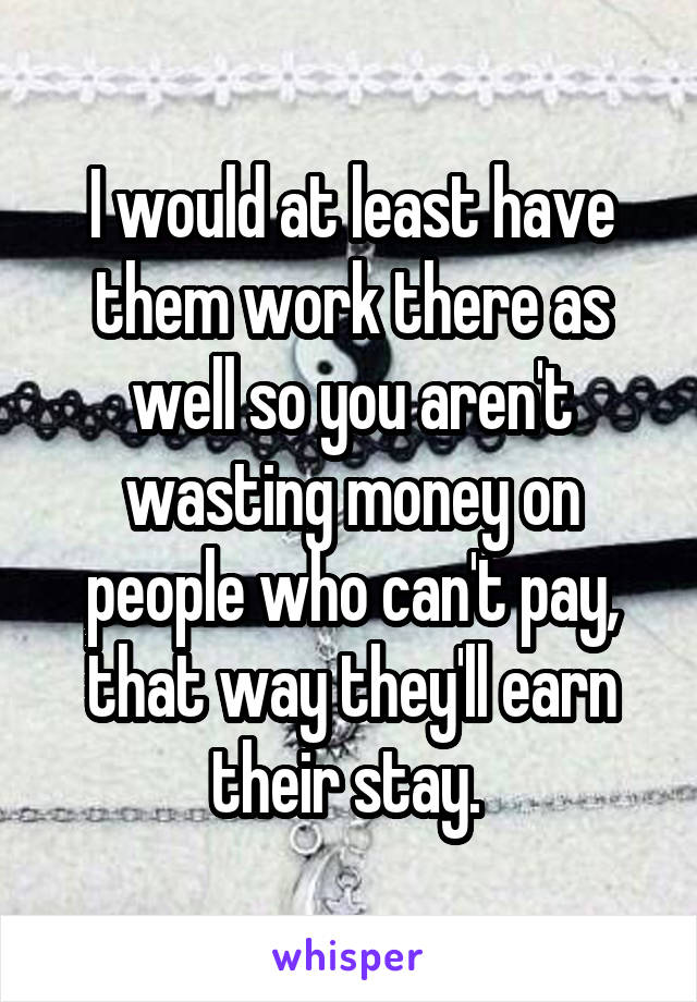 I would at least have them work there as well so you aren't wasting money on people who can't pay, that way they'll earn their stay. 