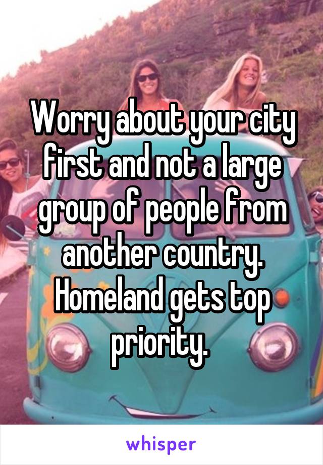 Worry about your city first and not a large group of people from another country. Homeland gets top priority. 