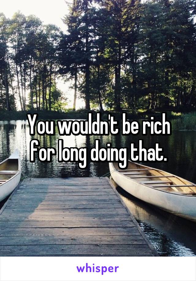 You wouldn't be rich for long doing that.