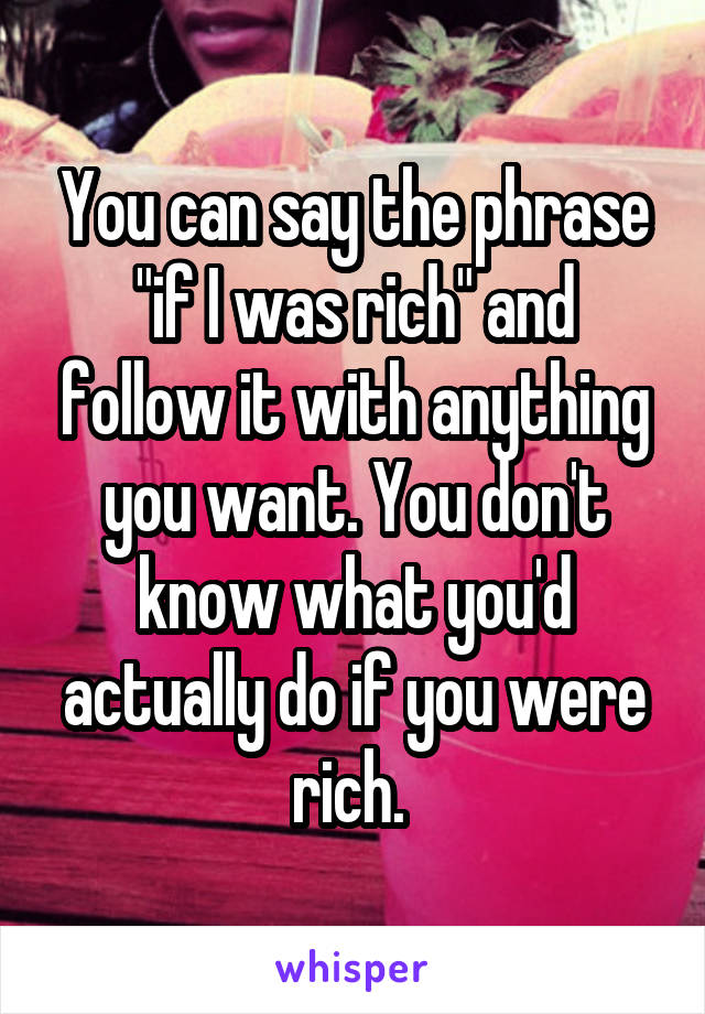 You can say the phrase "if I was rich" and follow it with anything you want. You don't know what you'd actually do if you were rich. 