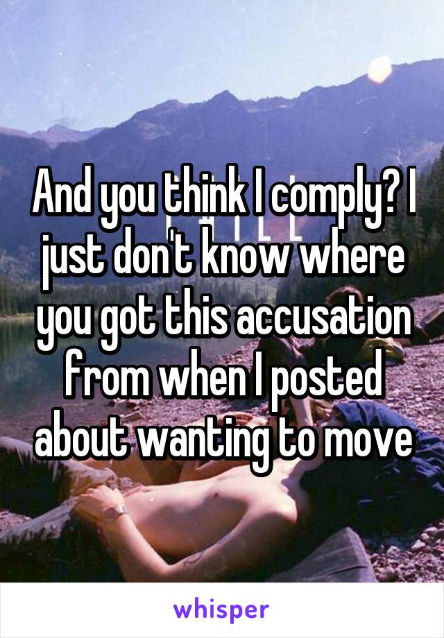 And you think I comply? I just don't know where you got this accusation from when I posted about wanting to move