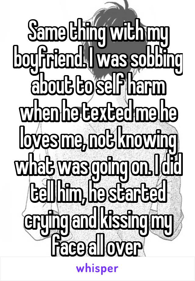 Same thing with my boyfriend. I was sobbing about to self harm when he texted me he loves me, not knowing what was going on. I did tell him, he started crying and kissing my face all over 