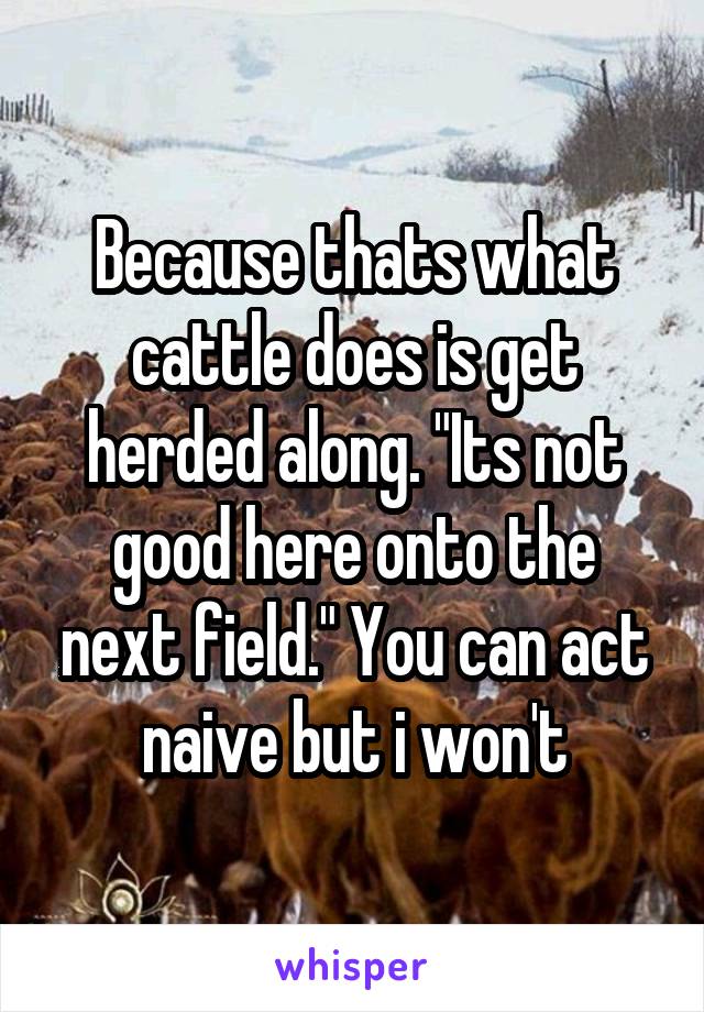 Because thats what cattle does is get herded along. "Its not good here onto the next field." You can act naive but i won't