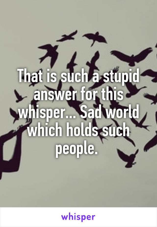 That is such a stupid answer for this whisper... Sad world which holds such people. 