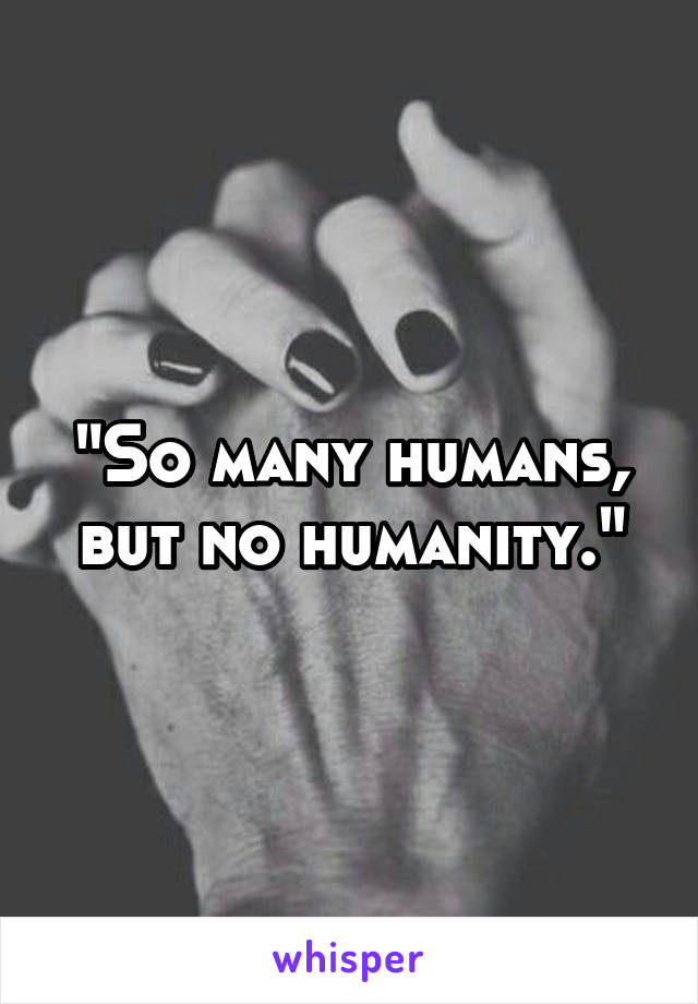 "So many humans, but no humanity."