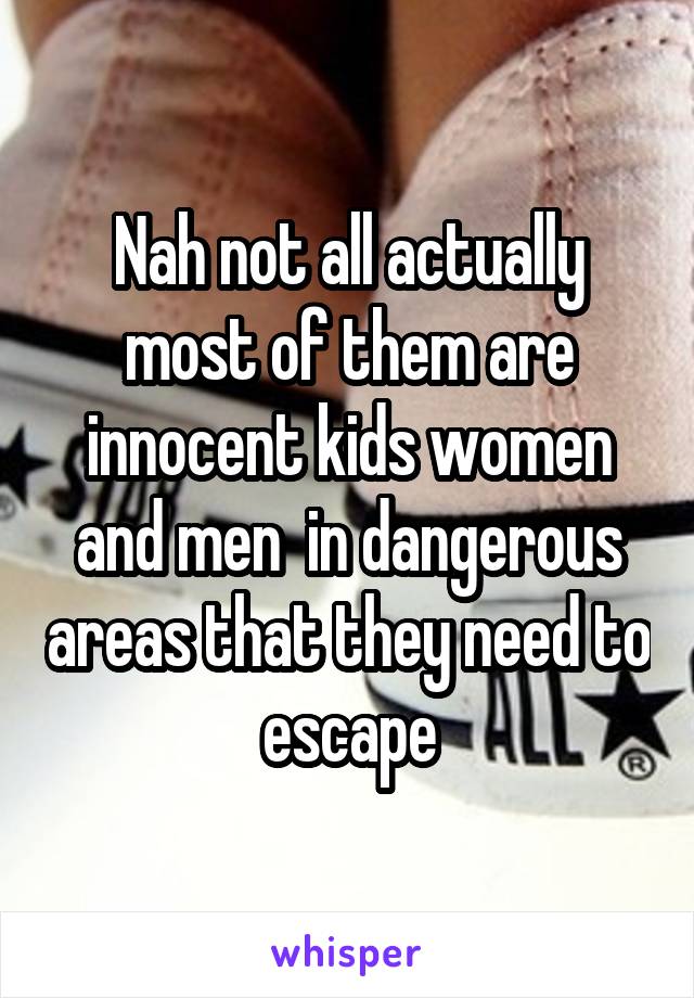 Nah not all actually most of them are innocent kids women and men  in dangerous areas that they need to escape