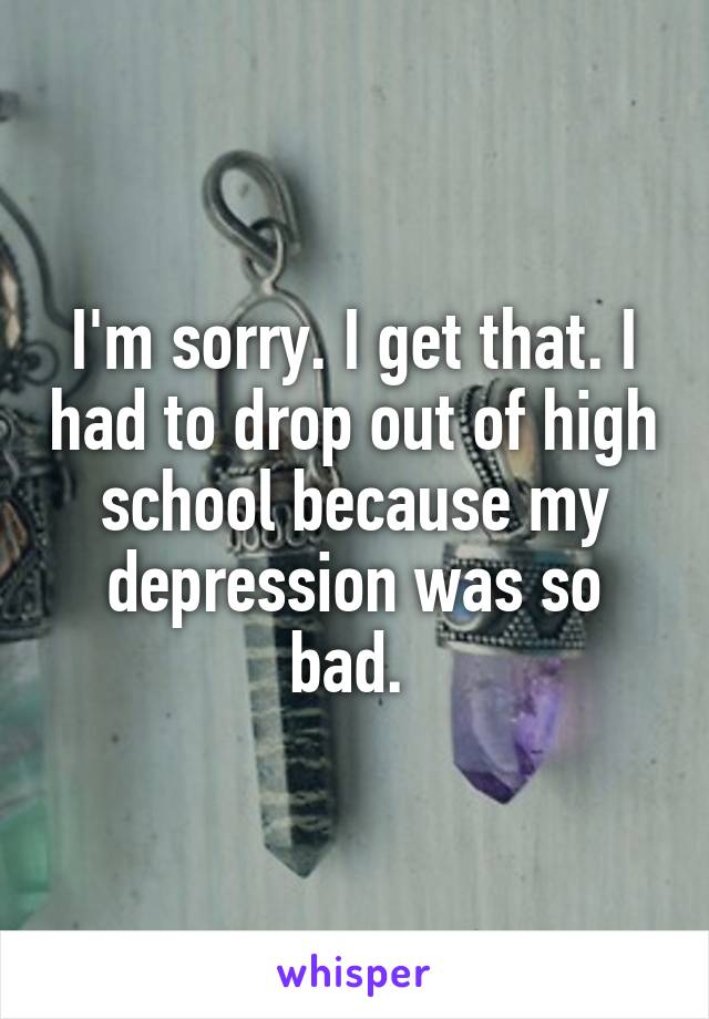 I'm sorry. I get that. I had to drop out of high school because my depression was so bad. 