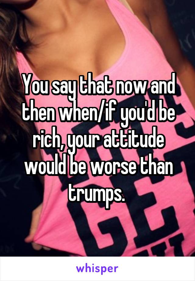 You say that now and then when/if you'd be rich, your attitude would be worse than trumps. 