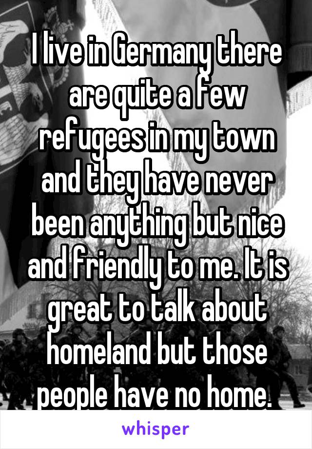 I live in Germany there are quite a few refugees in my town and they have never been anything but nice and friendly to me. It is great to talk about homeland but those people have no home. 