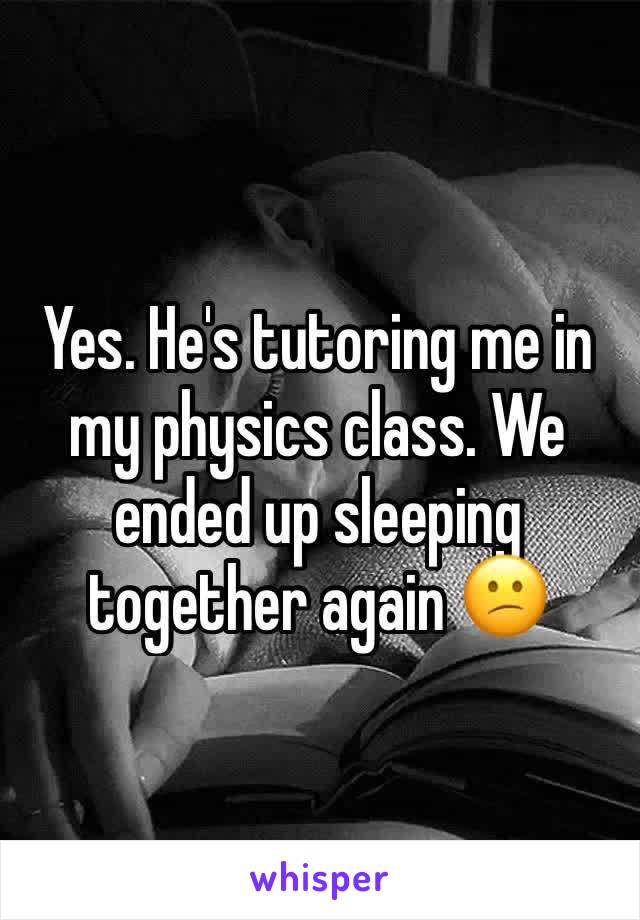 Yes. He's tutoring me in my physics class. We ended up sleeping together again 😕