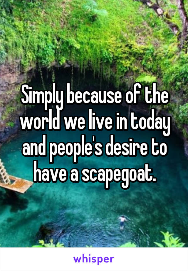 Simply because of the world we live in today and people's desire to have a scapegoat.