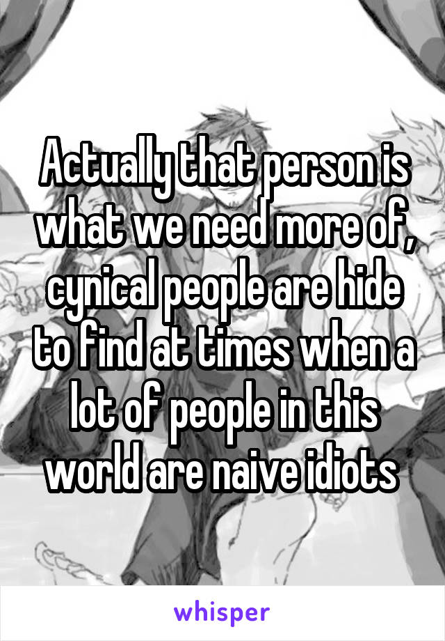 Actually that person is what we need more of, cynical people are hide to find at times when a lot of people in this world are naive idiots 