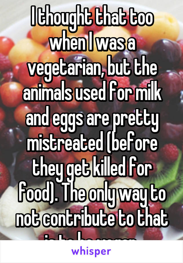 I thought that too when I was a vegetarian, but the animals used for milk and eggs are pretty mistreated (before they get killed for food). The only way to not contribute to that is to be vegan 
