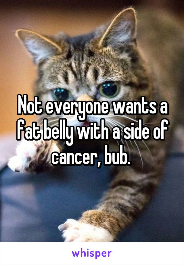 Not everyone wants a fat belly with a side of cancer, bub. 