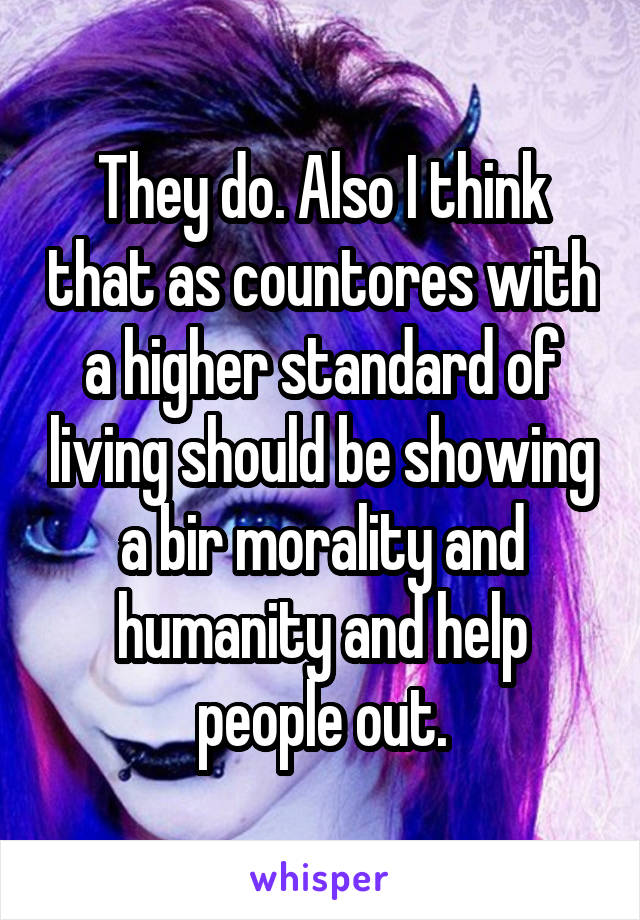 They do. Also I think that as countores with a higher standard of living should be showing a bir morality and humanity and help people out.