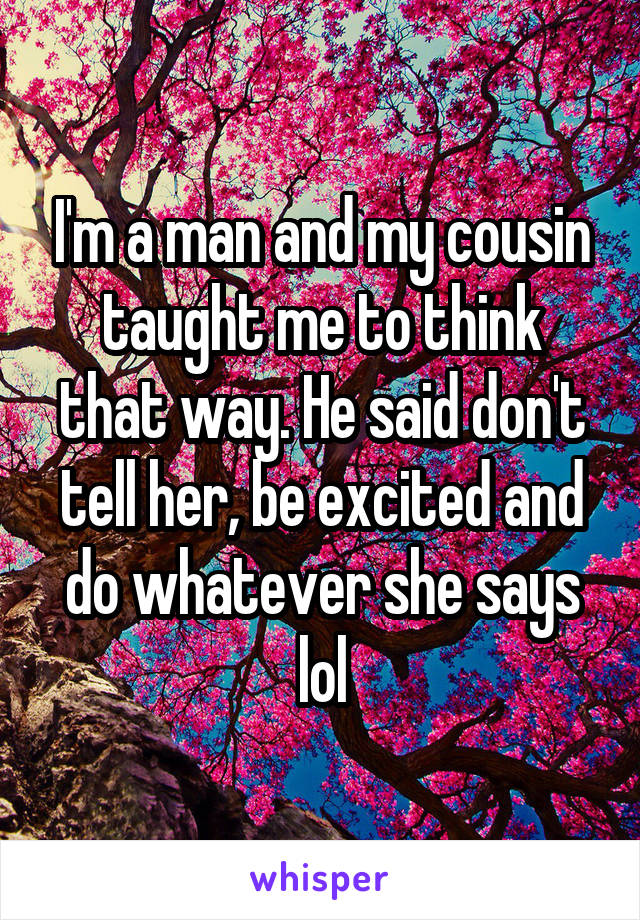 I'm a man and my cousin taught me to think that way. He said don't tell her, be excited and do whatever she says lol
