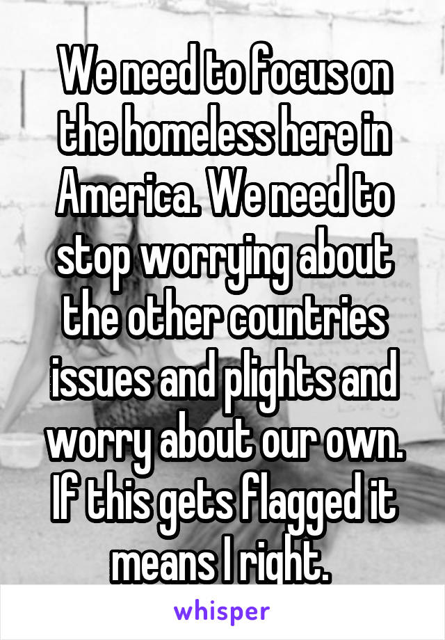 We need to focus on the homeless here in America. We need to stop worrying about the other countries issues and plights and worry about our own. If this gets flagged it means I right. 