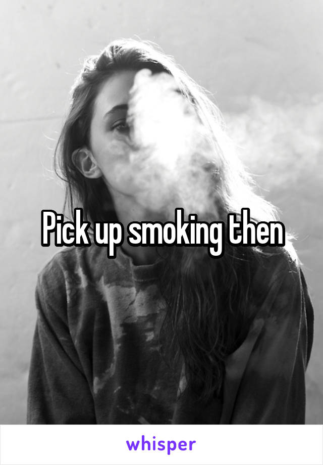 Pick up smoking then