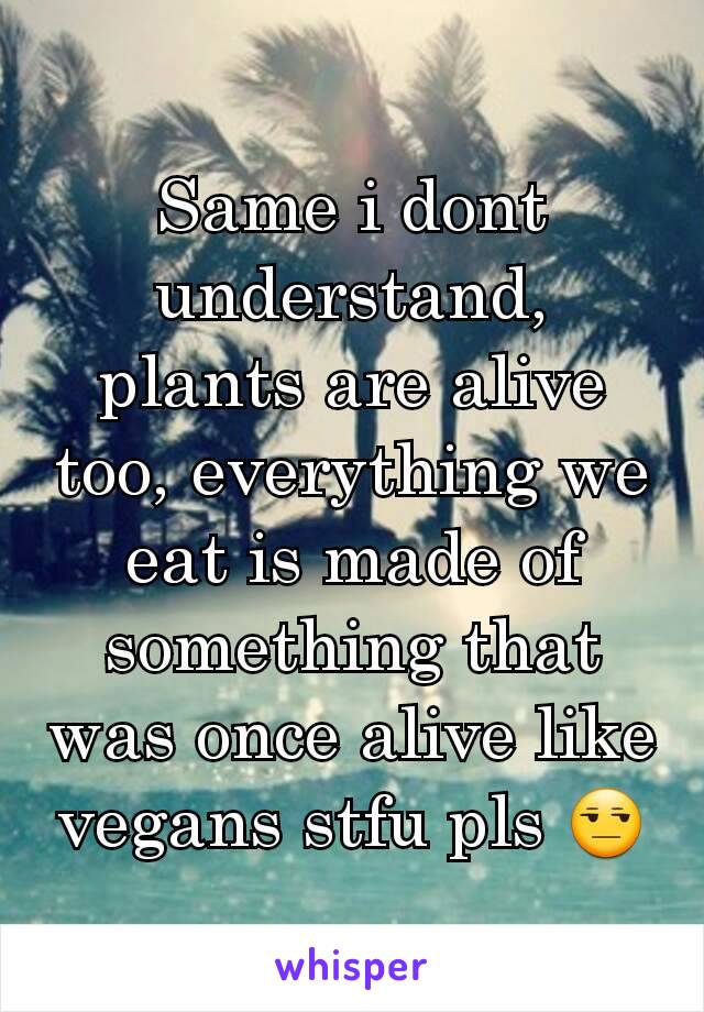 Same i dont understand, plants are alive too, everything we eat is made of something that was once alive like vegans stfu pls 😒