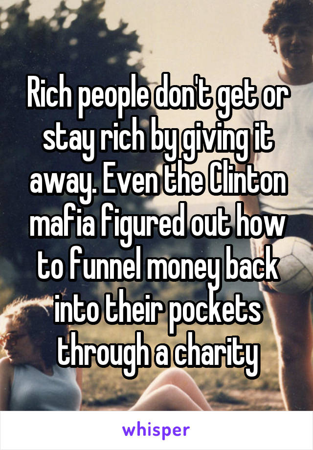 Rich people don't get or stay rich by giving it away. Even the Clinton mafia figured out how to funnel money back into their pockets through a charity