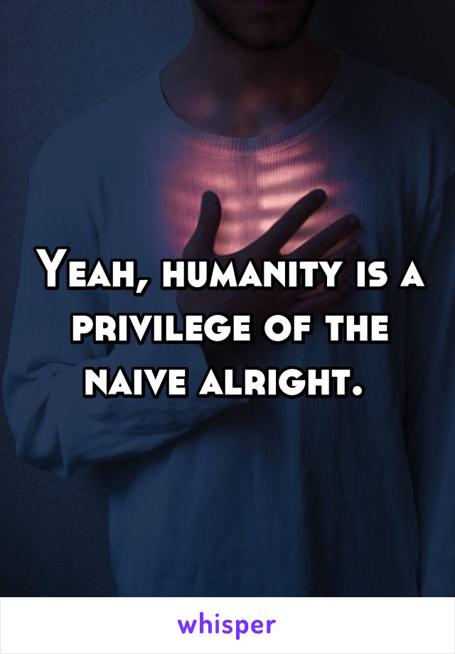 Yeah, humanity is a privilege of the naive alright. 