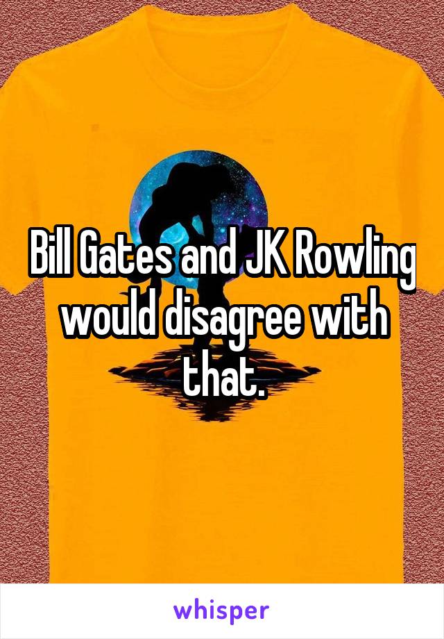 Bill Gates and JK Rowling would disagree with that.