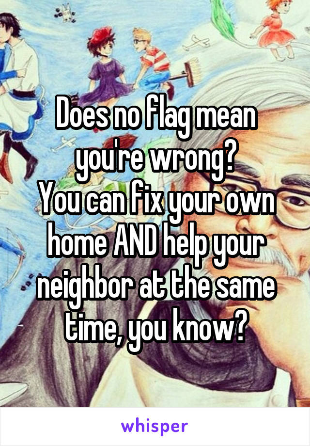 Does no flag mean you're wrong?
You can fix your own home AND help your neighbor at the same time, you know?