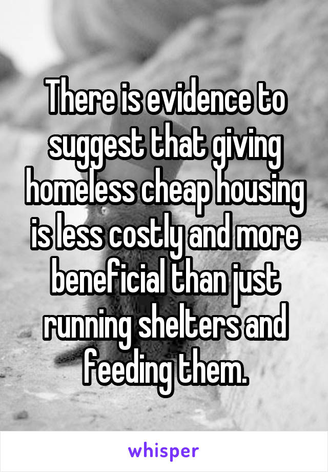 There is evidence to suggest that giving homeless cheap housing is less costly and more beneficial than just running shelters and feeding them.