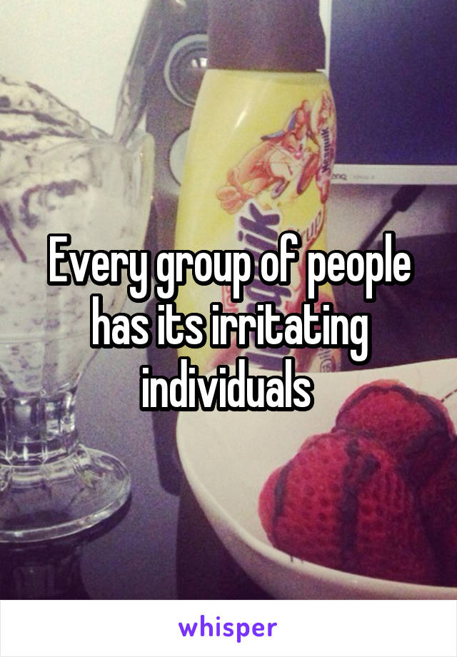 Every group of people has its irritating individuals 