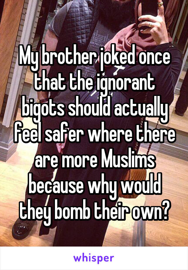 My brother joked once that the ignorant bigots should actually feel safer where there are more Muslims because why would they bomb their own?