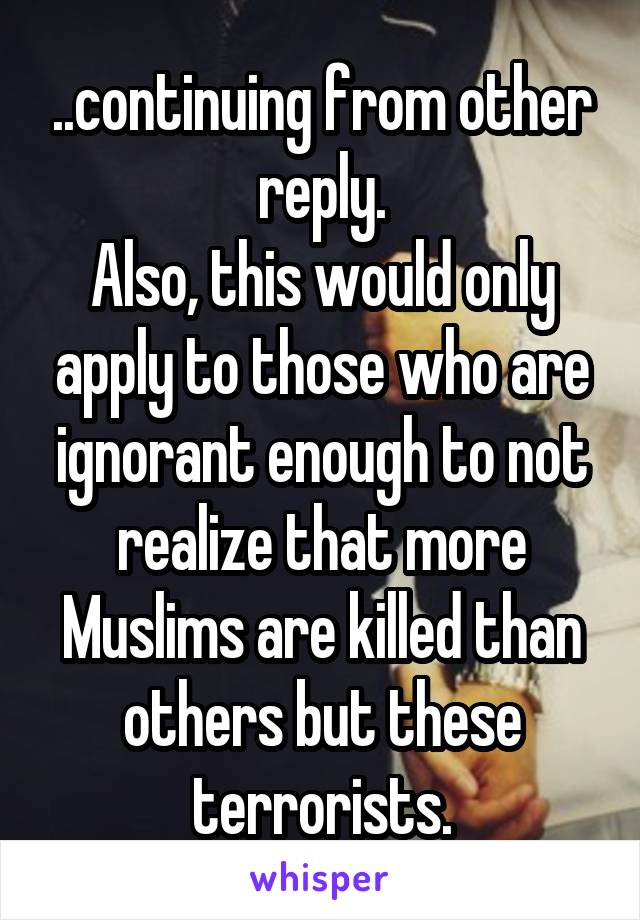 ..continuing from other reply.
Also, this would only apply to those who are ignorant enough to not realize that more Muslims are killed than others but these terrorists.