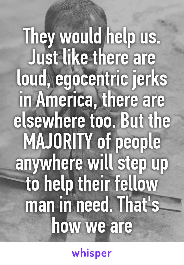 They would help us. Just like there are loud, egocentric jerks in America, there are elsewhere too. But the MAJORITY of people anywhere will step up to help their fellow man in need. That's how we are