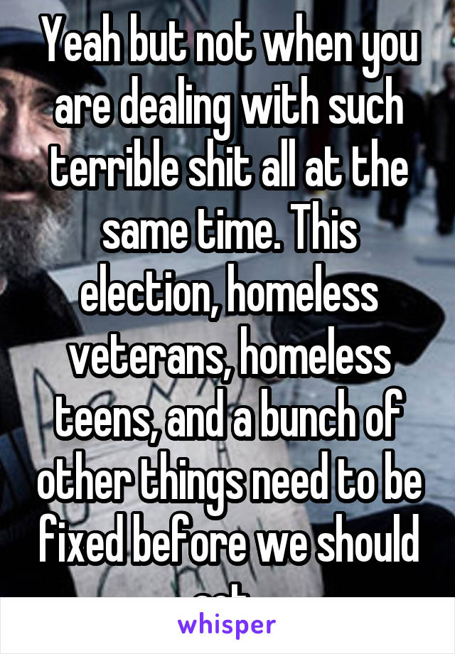 Yeah but not when you are dealing with such terrible shit all at the same time. This election, homeless veterans, homeless teens, and a bunch of other things need to be fixed before we should act. 