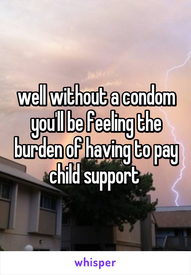 well without a condom you'll be feeling the burden of having to pay child support 