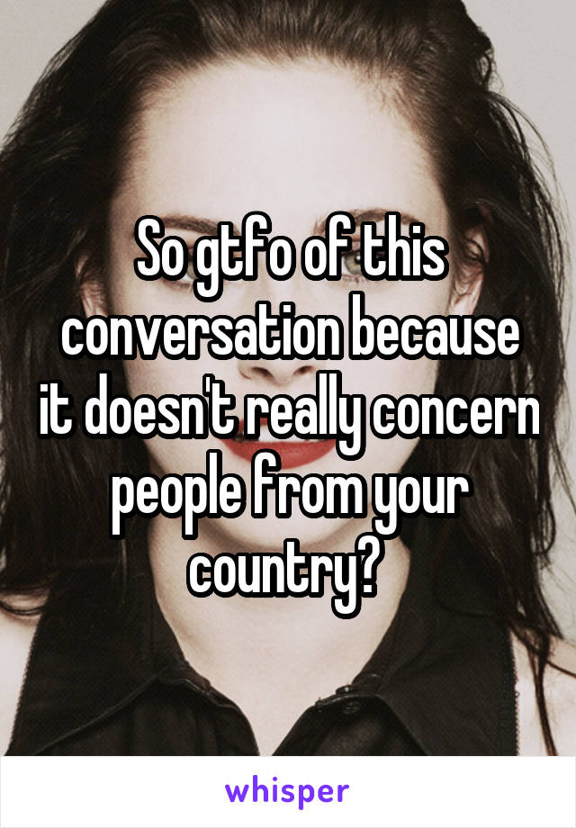 So gtfo of this conversation because it doesn't really concern people from your country? 